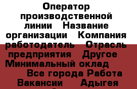 Оператор производственной линии › Название организации ­ Компания-работодатель › Отрасль предприятия ­ Другое › Минимальный оклад ­ 30 000 - Все города Работа » Вакансии   . Адыгея респ.,Адыгейск г.